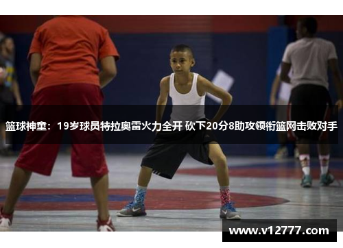 篮球神童：19岁球员特拉奥雷火力全开 砍下20分8助攻领衔篮网击败对手